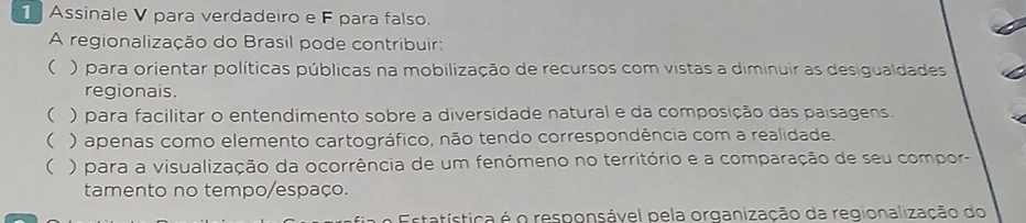 Assinale V para verdadeiro e F para falso.
A regionalização do Brasil pode contribuir:
( ) para orientar políticas públicas na mobilização de recursos com vistas a diminuír as desigualdades
regionais.
( ) para facilitar o entendimento sobre a diversidade natural e da composição das paisagens.
() apenas como elemento cartográfico, não tendo correspondência com a realidade.
( ) para a visualização da ocorrência de um fenômeno no território e a comparação de seu compor-
tamento no tempo/espaço.
tatística é o responsável pela organização da regionalização do