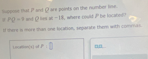 Suppose that P and Q are points on the number line. 
1f PQ=9 and Q lies at -18, where could P be located? 
If there is more than one location, separate them with commas. 
Location(s) of P:□
□ □