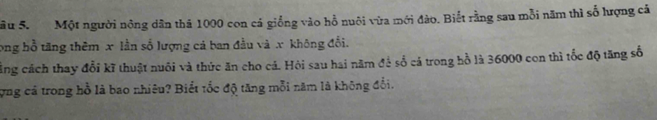âu 5. Một người nông dân thả 1000 con cá giống vào hồ nuôi vừa mới đào. Biết rằng sau mỗi năm thì số lượng cá 
ong hồ tăng thêm x lần số lượng cáả ban đầu và x không đổi. 
ảng cách thay đổi kĩ thuật nuôi và thức ăn cho cá. Hỏi sau hai năm đề số cá trong hồ là 36000 con thì tốc độ tăng số 
ợng cá trong hồ là bao nhiêu? Biết tốc độ tăng mỗi năm là không đổi.