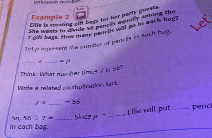 unknown number. 
Tutor 
Example 2 
Ellie is creating gift bags for her party guests. 
She wants to divide 56 pencils equally among the
7 gift bags. How many pencils will go in each bag? 
a 
Let p represent the number of pencils in each bag. 
_÷ _ =p 
Think: What number times 7 is 56? 
Write a related multiplication fact.
7* _  =56
, Ellie will put _penci 
So, 56/ 7= _. Since p= _ 
in each bag.