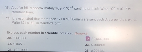 A dollar bill is approximately 1.09* 10^(-2) centimeter thick. Write 1.09* 10^(-2)in
standard form. 
19. It is estimated that more than 1.71* 10^(11) E-mails are sent each day around the world. 
Write 1.71* 10^(11) in standard form. 
Express each number in scientific notation. (Example 2)
20. 700,000 2 32,000,000
22, 0.045 23. 0.000918
24. 1,000,000 25. 0.006752