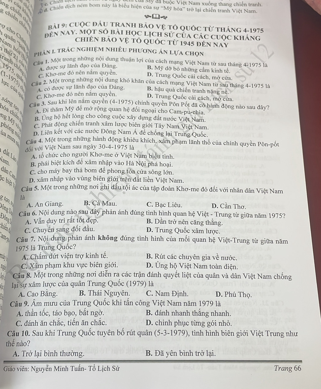 ủa Mỹ đã buộc Việt Nam xuống thang chiến tranh.
của kh Á đ. Chiến dịch ném bom này là biểu hiện của sự “Mỹ hóa” trở lại chiến tranh Việt Nam.
ng chiến 
; chiến chú  bài 9: CUộc đÁU tRAnH bảO vệ tổ quốc từ tháng 4-1975
y cho Chí
đên nay. một số bài học lịch sử của các cuộc kháng
chiÊN bảO Vệ tỏ quốc từ 1945 đến nay
''quân ''bìn thứ 21 củ Cầu 1. Một trong những nội dung thuận lợi của cách mạng Việt Nam từ sau tháng 4-1975 là
phản 1 trác nghiệm nhiêu phương án lựa chọn
am hóa c ranh chồn
A. được sự lãnh đạo của Đảng. B. Mỹ dỡ bỏ những cầm kinh tế.
1975, quá
C. Khơ-me đỏ nên nắm quyền. D. Trung Quốc cải cách, mở cửa.
(1-1975) d
Câu 2. Một trong những nội dung khó khăn của cách mạng Việt Nam từ sau tháng 4-1975 là
A. có được sự lãnh đạo của Đảng. B. hậu quả chiến tranh nặng nề.
lực của qu C. Khơ-me đỏ nên nắm quyền. D. Trung Quốc cải cách, mở cửa.
Câu 3. Sau khi lên nắm quyền (4-1975) chính quyền Pôn Pốt đã có hành động nào sau đây?
sáng tạo, A. Đi thăm Mỹ để mở rộng quan hệ đối ngoại cho Cam-pu-chia.
hóa chiến B. Ung hộ hết lòng cho công cuộc xây dựng đất nước Việt Nam.
ng Mỹ và C. Phát động chiến tranh xâm lược biên giới Tây Nam Việt Nam.
phóng mi D. Liên kết với các nước Đông Nam Á để chống lại Trung Quốc.
Câu 4. Một trong những hành động khiêu khích, xâm phạm lãnh thổ của chính quyền Pôn-pốt
đối với Việt Nam sau ngày 30-4-1975 là
đất Làn
A. tổ chức cho người Khơ-me ở Việt Nam biểu tình.
Nam B. phái biệt kích để xâm nhập vào Hà Nội phá hoại.
C. cho máy bay thả bom để phong tỏa cửa sông lớn.
dân Car
D. xâm nhập vào vùng biên giới trên đất liền Việt Nam.
Câu 5. Một trong những nơi ghi dấu tội ác của tập đoàn Khơ-me đỏ đối với nhân dân Việt Nam
g tạo, t
là D. Cần Thơ.
A. An Giang. B. Cà Mau. C. Bạc Liêu.
Đông D Câu 6. Nội dung nào sau đây phản ánh đúng tình hình quan hệ Việt - Trung từ giữa năm 1975?
Đông A. Vẫn duy trì rất tốt đẹp. B. Dần trở nên căng thắng.
Chiên C. Chuyển sang đối đầu. D. Trung Quốc xâm lược.
am Câu 7. Nội dung phản ánh không đúng tình hình của mối quan hệ Việt-Trung từ giữa năm
1975 là Trung Quốc?
máy A. Chấm dứt viện trợ kinh tế. B. Rút các chuyên gia về nước.
nga C. Xâm phạm khu vực biên giới. D. Ủng hộ Việt Nam toàn diện.
loi Câu 8. Một trong những nơi diễn ra các trận đánh quyết liệt của quân và dân Việt Nam chống
n  lại sự xâm lược của quân Trung Quốc (1979) là
A. Cao Bằng. B. Thái Nguyên. C. Nam Định. D. Phú Thọ.
Câu 9. Âm mưu của Trung Quốc khi tấn công Việt Nam năm 1979 là
A. thần tốc, táo bạo, bất ngờ. B. đánh nhanh thắng nhanh.
C. đánh ăn chắc, tiến ăn chắc. D. chinh phục từng gói nhỏ.
Câu 10. Sau khi Trung Quốc tuyên bố rút quân (5-3-1979), tình hình biên giới Việt Trung như
thế nào?
A. Trở lại bình thường. B. Đã yên bình trở lại.
Giáo viên: Nguyễn Minh Tuấn- Tổ Lịch Sử Trang 66