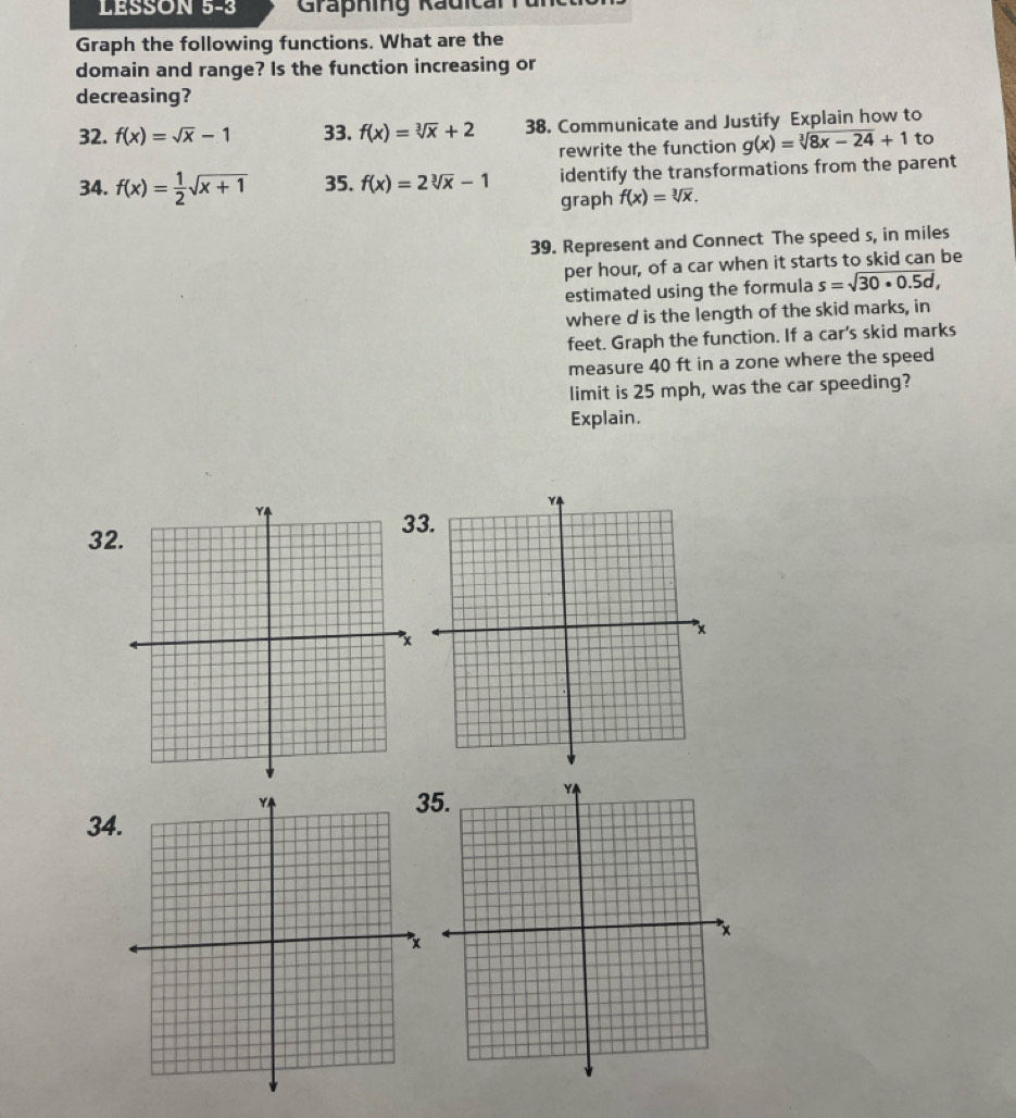 LESSON 5-3 Graphing Rädical 
Graph the following functions. What are the 
domain and range? Is the function increasing or 
decreasing? 
32. f(x)=sqrt(x)-1 33. f(x)=sqrt[3](x)+2 38. Communicate and Justify Explain how to 
rewrite the function g(x)=sqrt[3](8x-24)+1 to 
34. f(x)= 1/2 sqrt(x+1) 35. f(x)=2sqrt[3](x)-1 identify the transformations from the parent 
graph f(x)=sqrt[3](x). 
39. Represent and Connect The speed s, in miles
per hour, of a car when it starts to skid can be 
estimated using the formula s=sqrt(30· 0.5d), 
where d is the length of the skid marks, in 
feet. Graph the function. If a car's skid marks 
measure 40 ft in a zone where the speed 
limit is 25 mph, was the car speeding? 
Explain.
32
3 
5. 
34