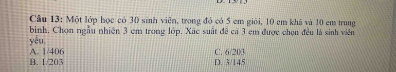 1575
Câu 13: Một lớp học có 30 sinh viên, trong đó có 5 em giỏi, 10 em khá và 10 em trung
bình. Chọn ngẫu nhiên 3 em trong lớp. Xác suất đề cả 3 em được chọn đều là sinh viên
yếu.
A. 1/406 C. 6/203
B. 1/203 D. 3/145