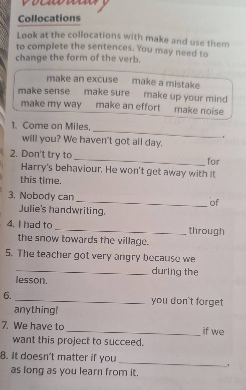 voummn 
Collocations 
Look at the collocations with make and use them 
to complete the sentences. You may need to 
change the form of the verb. 
make an excuse make a mistake 
make sense make sure make up your mind 
make my way make an effort make noise 
_ 
1. Come on Miles, 
will you? We haven't got all day. 
2. Don't try to _for 
Harry's behaviour. He won't get away with it 
this time. 
3. Nobody can 
_of 
Julie's handwriting. 
4. I had to _through 
the snow towards the village. 
5. The teacher got very angry because we 
_during the 
lesson. 
6. 
_you don't forget 
anything! 
7. We have to _if we 
want this project to succeed. 
8. It doesn't matter if you 
_ 
as long as you learn from it.