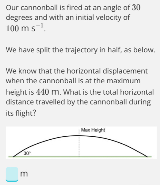 Our cannonball is fired at an angle of 30
degrees and with an initial velocity of
100ms^(-1).
We have split the trajectory in half, as below.
We know that the horizontal displacement
when the cannonball is at the maximum
height is 440 m. What is the total horizontal
distance travelled by the cannonball during
its flight?
□ m