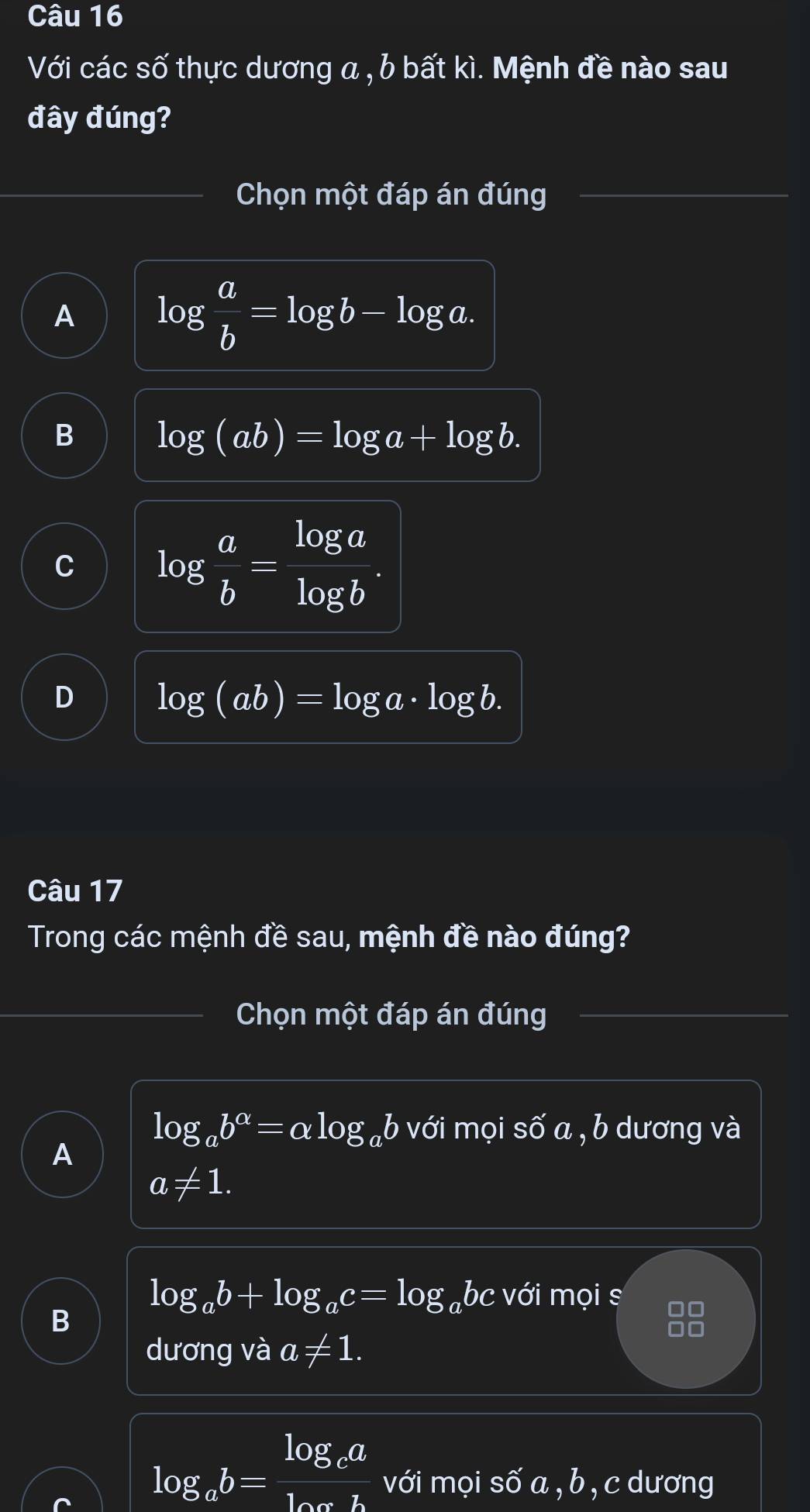 Với các số thực dương a , b bất kì. Mệnh đề nào sau
đây đúng?
Chọn một đáp án đúng
A log  a/b =log b-log a.
B log (ab)=log a+log b.
C log  a/b = log a/log b .
D log (ab)=log a· log b. 
Câu 17
Trong các mệnh đề sau, mệnh đề nào đúng?
Chọn một đáp án đúng
log _ab^(alpha)=alpha log _ab với mọi số a , b dương và
A
a!= 1.
log _ab+log _ac=log abc với mọi s
B
dương và a!= 1.
log _ab=frac log _calog _ch với mọi số a , b , c dương