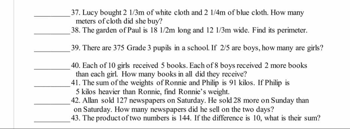 Lucy bought 2 1/3m of white cloth and 2 1/4m of blue cloth. How many 
meters of cloth did she buy? 
_38. The garden of Paul is 18 1/2m long and 12 1/3m wide. Find its perimeter. 
_39. There are 375 Grade 3 pupils in a school. If 2/5 are boys, how many are girls? 
_40. Each of 10 girls received 5 books. Each of 8 boys received 2 more books 
than each girl. How many books in all did they receive? 
_41. The sum of the weights of Ronnie and Philip is 91 kilos. If Philip is
5 kilos heavier than Ronnie, find Ronnie’s weight. 
_42. Allan sold 127 newspapers on Saturday. He sold 28 more on Sunday than 
on Saturday. How many newspapers did he sell on the two days? 
_ 
43. The productof two numbers is 144. If the difference is 10, what is their sum?