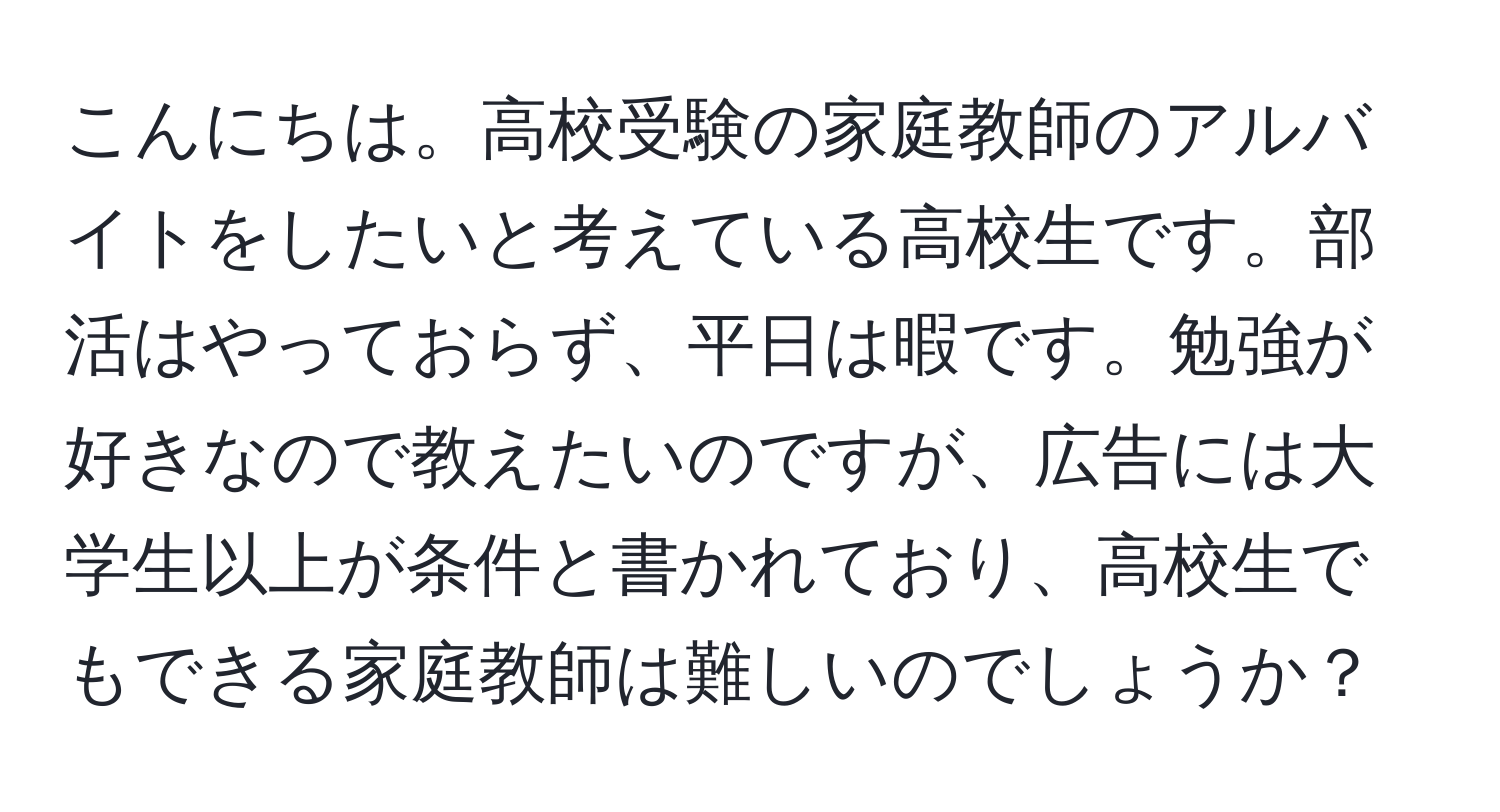 こんにちは。高校受験の家庭教師のアルバイトをしたいと考えている高校生です。部活はやっておらず、平日は暇です。勉強が好きなので教えたいのですが、広告には大学生以上が条件と書かれており、高校生でもできる家庭教師は難しいのでしょうか？