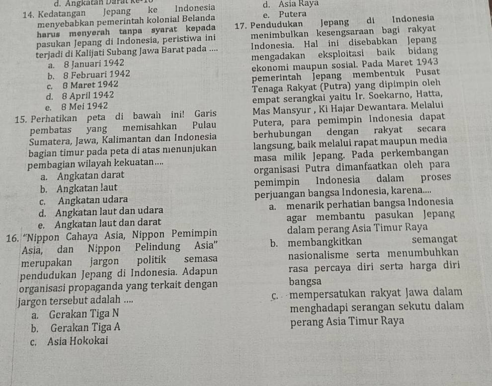 Kedatangan Jepang ke Indonesia d. Asia Raya
menyebabkan pemerintah kolonial Belanda e. Putera
harus menyerah tanpa syarat kepada 17. Pendudukan Jepang  di Indonesía
pasukan Jepang di Indonesia, peristiwa ini menimbulkan kesengsaraan bagi rakyat
terjadi di Kalijati Subang Jawa Barat pada .... Indonesia. Hal ini disebabkan Jepang
a. 8 Januari 1942 mengadakan eksploitasi baik bidang
b. 8 Februari 1942 ekonomi maupun sosial. Pada Maret 1943
c, B Maret 1942 pemerintah Jepang membentuk Pusat
d. 8 April 1942 Tenaga Rakyat (Putra) yang dipimpin oleh
e. 8 Mei 1942 empat serangkai yaitu Ir. Soekarno, Hatta,
15. Perhatikan peta di bawah ini! Garis Mas Mansyur , Ki Hajar Dewantara. Melalui
pembatas yang memisahkan Pulau Putera, para pemimpin Indonesia dapat
Sumatera, Jawa, Kalimantan dan Indonesia berhubungan dengan rakyat secara
bagian timur pada peta di atas nenunjukan langsung, baik melalui rapat maupun media
pembagian wilayah kekuatan.... masa milik Jepang, Pada perkembangan
a. Angkatan darat organisasi Putra dimanfaatkan oleh para
b. Angkatan laut pemimpin Indonesia dalam proses
c. Angkatan udara perjuangan bangsa Indonesia, karena....
d. Angkatan laut dan udara a. menarik perhatian bangsa Indonesia
e. Angkatan laut dan darat agar membantu pasukan Jepang
16. “Nippon Cahaya Asia, Nippon Pemimpin dalam perang Asia Timur Raya
Asia, dan Nippon Pelindung Asia'' b. membangkitkan semangat
merupakan jargon politik semasa nasionalisme serta menumbuhkan
pendudukan Jepang di Indonesia. Adapun rasa percaya diri serta harga diri
organisasi propaganda yang terkait dengan bangsa
jargon tersebut adalah .... c. mempersatukan rakyat Jawa dalam
a. Gerakan Tiga N menghadapi serangan sekutu dalam
b. Gerakan Tiga A perang Asia Timur Raya
c. Asia Hokokai