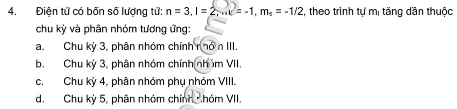 Điện tử có bốn số lượng tử: n=3, l=2, ml=-1, m_s=-1/2 2, theo trình tự mị tăng dần thuộc
chu kỳ và phân nhóm tương ứng:
a. Chu kỳ 3, phân nhóm chính r hó n III.
b. Chu kỳ 3, phân nhóm chính nhóm VII.
c. Chu kỳ 4, phân nhóm phụ nhóm VIII.
d. Chu kỳ 5, phân nhóm chính nhóm VII.