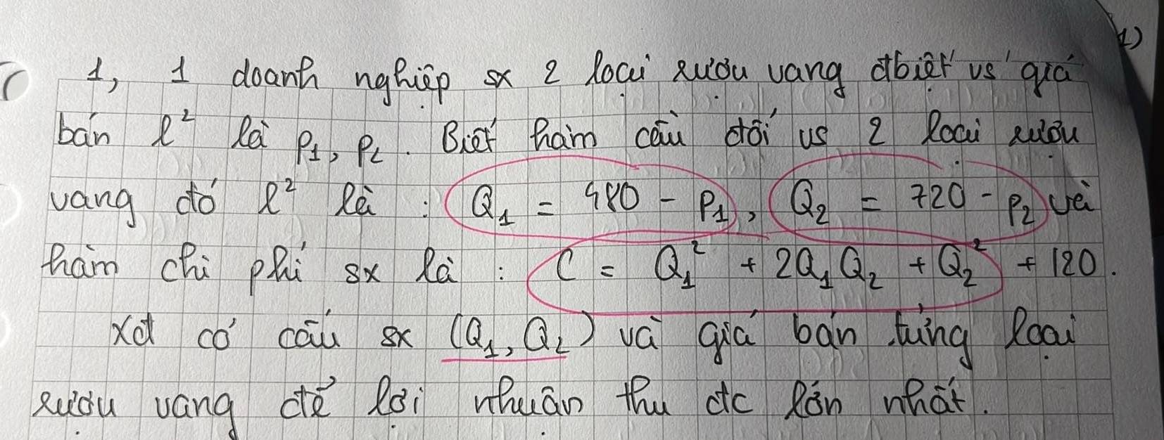 ( ) 
1, I doant nghipx e loai Ruiòu vang dbier vs quá 
bán ell^2 Re P_1, P_2 Biet ham cāu dói us 2 Roai auǒu 
vang do ell^2 Rèi Q_1=980-p_1, (Q_2=720-p_2) vè 
ham chi phi sx Rà C=Q^2_1+2Q_1Q_2+Q^2_2+120. 
Xd có cāu 8x (Q_1,Q_2) vá qiā bān luing Roai 
Ruòu uáng ce lài uhuán thu dc Rǎn what.