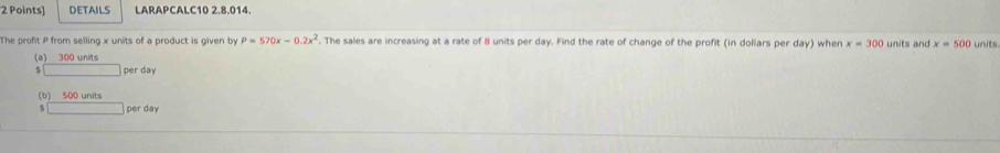 DETAILS LARAPCALC10 2.8.014.
The profit P from selling x units of a product is given by P=570x-0.2x^2. The sales are increasing at a rate of 8 units per day. Find the rate of change of the profit (in dollars per day) when x=300 units and x=500 units.
(a) 300 units
$ per day
(b) 500 units
5 per day