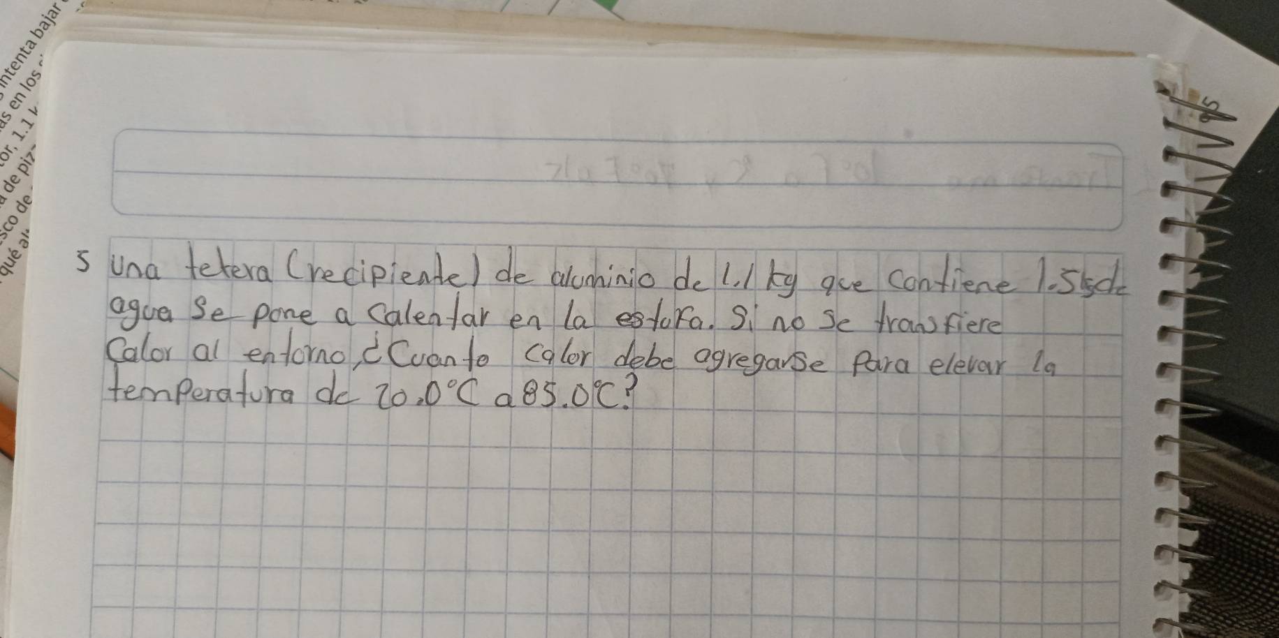 una tetera (recipieate) de alcnhinio do 1. /kg gue confiene 1. 55c
agua Se pone a calenfar en la estora. S no Se franfiere 
Calor al entorno, Cuan to calor debe agregarse para elevar la 
temperatura do 20.0°C a 85.0°C