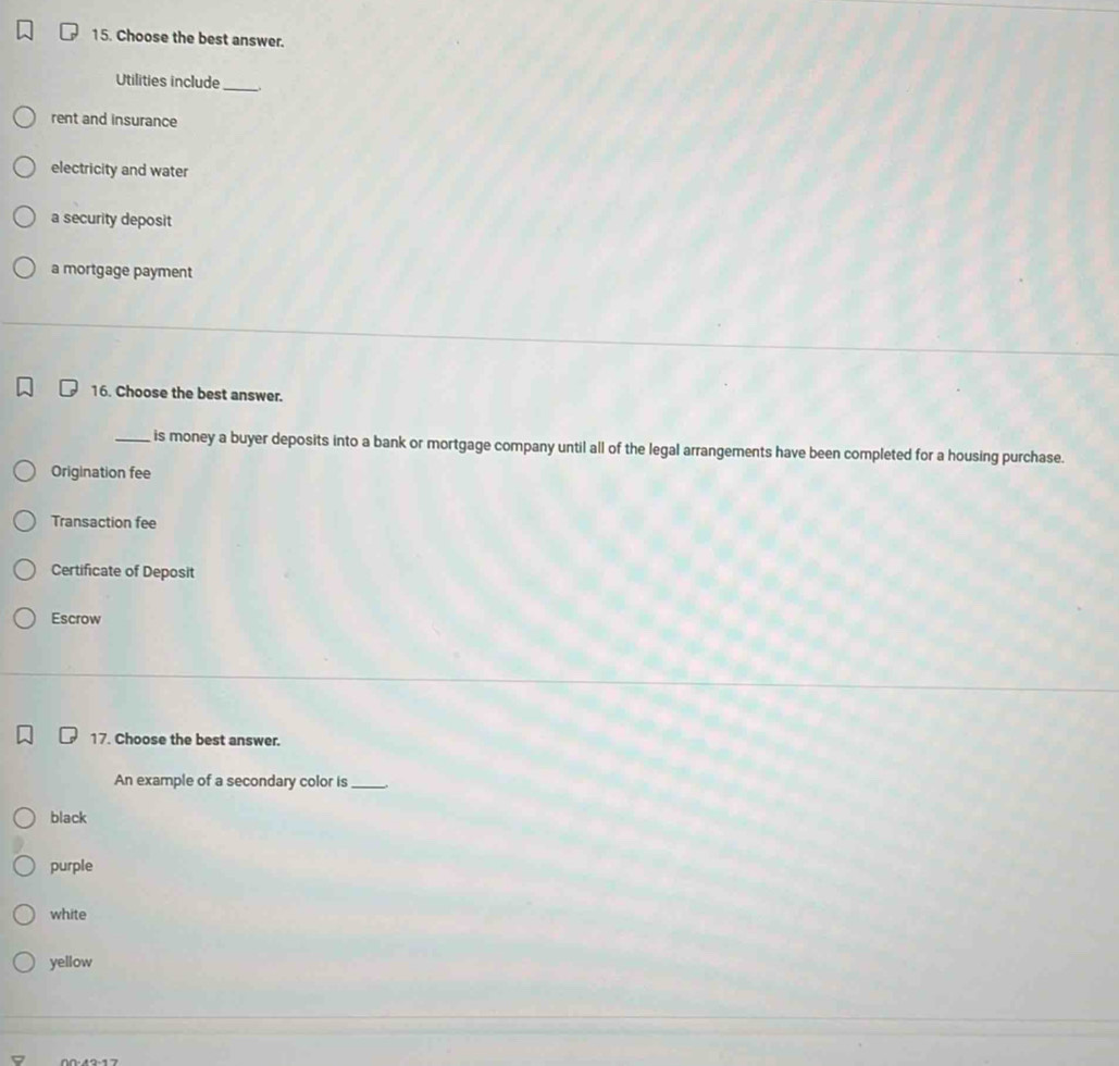 Choose the best answer.
Utilities include_
rent and insurance
electricity and water
a security deposit
a mortgage payment
16. Choose the best answer.
_is money a buyer deposits into a bank or mortgage company until all of the legal arrangements have been completed for a housing purchase.
Origination fee
Transaction fee
Certificate of Deposit
Escrow
17. Choose the best answer.
An example of a secondary color is_
black
purple
white
yellow