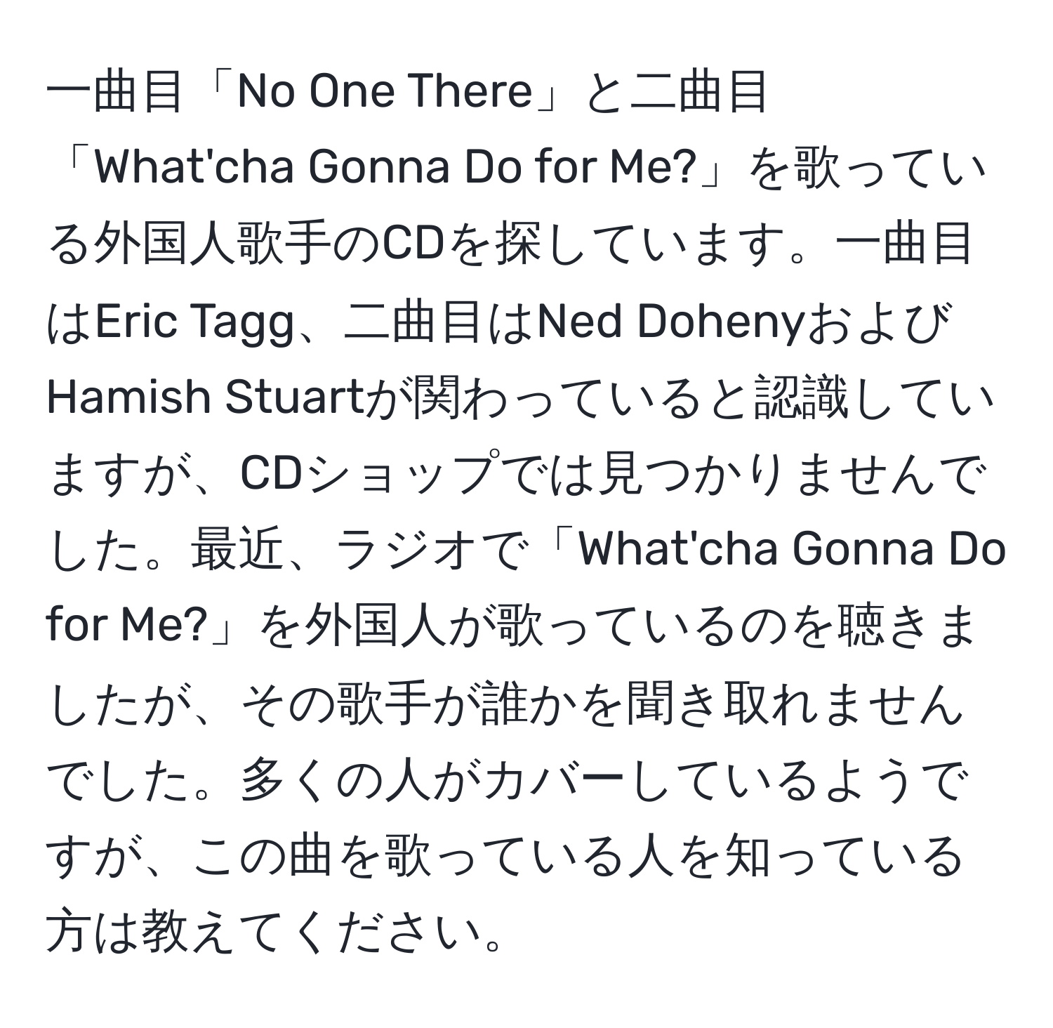 一曲目「No One There」と二曲目「What'cha Gonna Do for Me?」を歌っている外国人歌手のCDを探しています。一曲目はEric Tagg、二曲目はNed DohenyおよびHamish Stuartが関わっていると認識していますが、CDショップでは見つかりませんでした。最近、ラジオで「What'cha Gonna Do for Me?」を外国人が歌っているのを聴きましたが、その歌手が誰かを聞き取れませんでした。多くの人がカバーしているようですが、この曲を歌っている人を知っている方は教えてください。