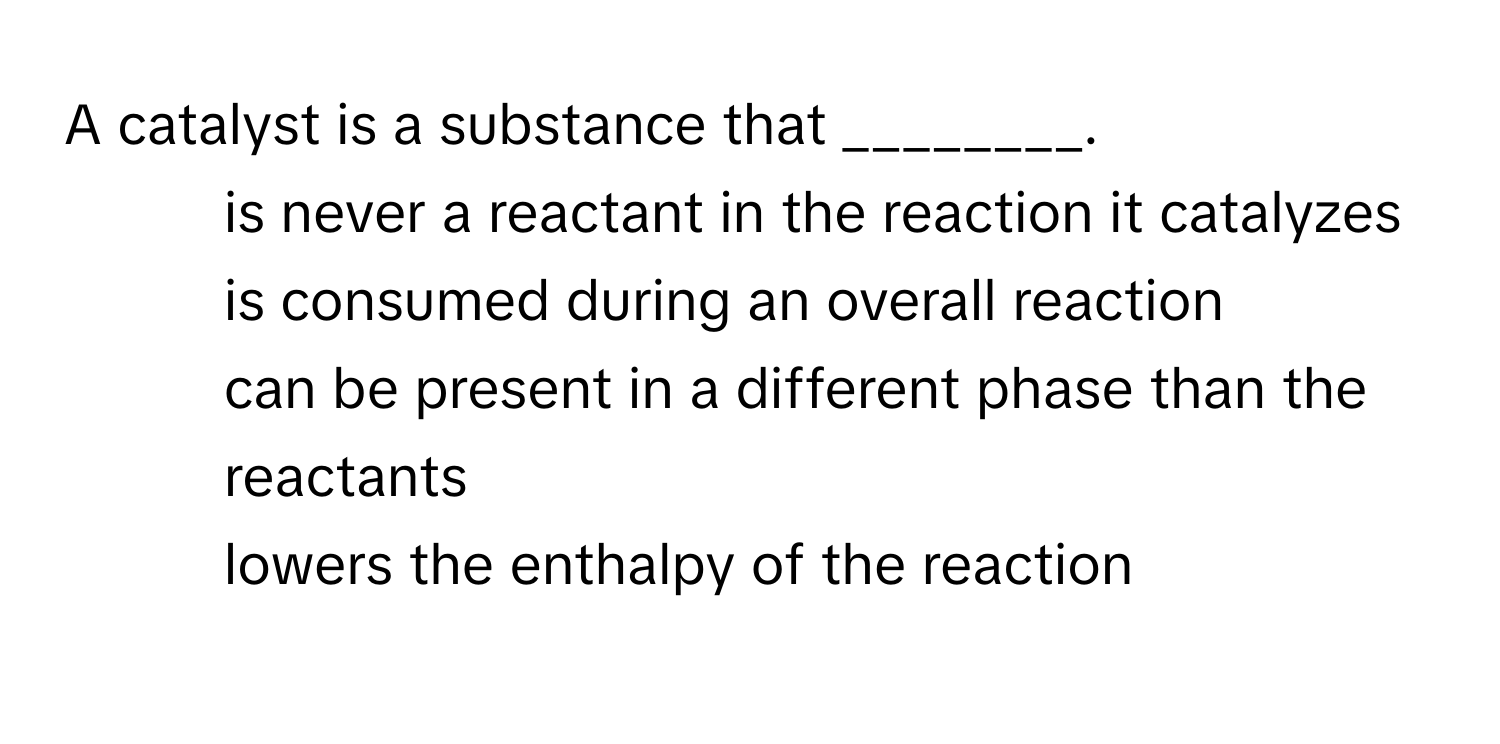 A catalyst is a substance that ________.

1) is never a reactant in the reaction it catalyzes 
2) is consumed during an overall reaction 
3) can be present in a different phase than the reactants 
4) lowers the enthalpy of the reaction