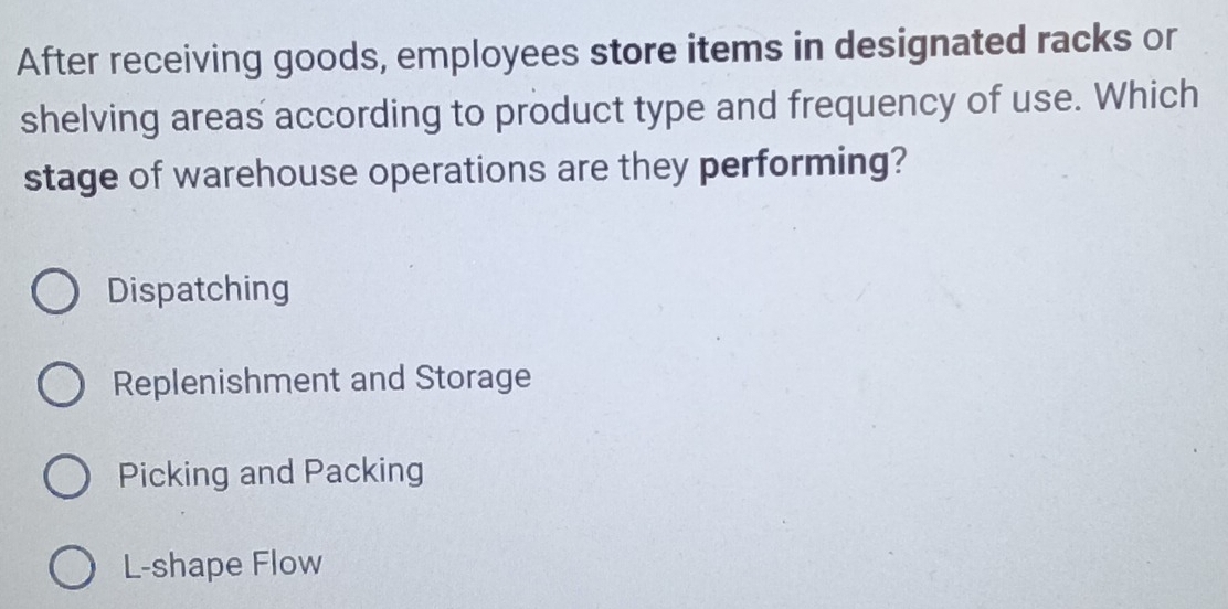 After receiving goods, employees store items in designated racks or
shelving areas according to product type and frequency of use. Which
stage of warehouse operations are they performing?
Dispatching
Replenishment and Storage
Picking and Packing
L-shape Flow