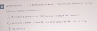 Which statement correctly describes the two object collision? Choose the correct answer,
A Momentum is always conserved
B ) Momentum is conserved but only if one object is bigger than the other
c) Momentum is always conserved by only if one object is smaller than the other.
Dnone of these