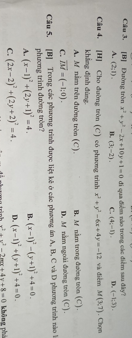 [B] Đường tròn x^2+y^2-2x+10y+1=0 đi qua điểm nào trong các điểm sau đây?
A. (2;1). D. (-1;3).
B. (3;-2). C. (4;-1). 
Câu 4. [H] Cho đường tròn (C) có phương trình x^2+y^2-6x+4y=-12 và điểm M(3;7). Chọn
khẳng định đúng.
A. M nằm trên đường tròn (C). B. M nằm trong đường tròn (C).
C. vector IM=(-1;0). D. M nằm ngoài đường tròn (C).
Câu 5. [B] Trong các phương trình được liệt kê ở các phương án A, B, C và D phương trình nào l
phương trình đường tròn?
A. (x-1)^2+(2y+1)^2=4.
B. (x-1)^2-(y+1)^2+4=0.
C. (2x-2)^2+(2y+2)^2=4. D. (x-1)^2+(y+1)^2+4=0. 
1 x^2+y^2-2mx+4y+8=0 không phả