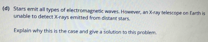 Stars emit all types of electromagnetic waves. However, an X -ray telescope on Earth is 
unable to detect X -rays emitted from distant stars. 
Explain why this is the case and give a solution to this problem.