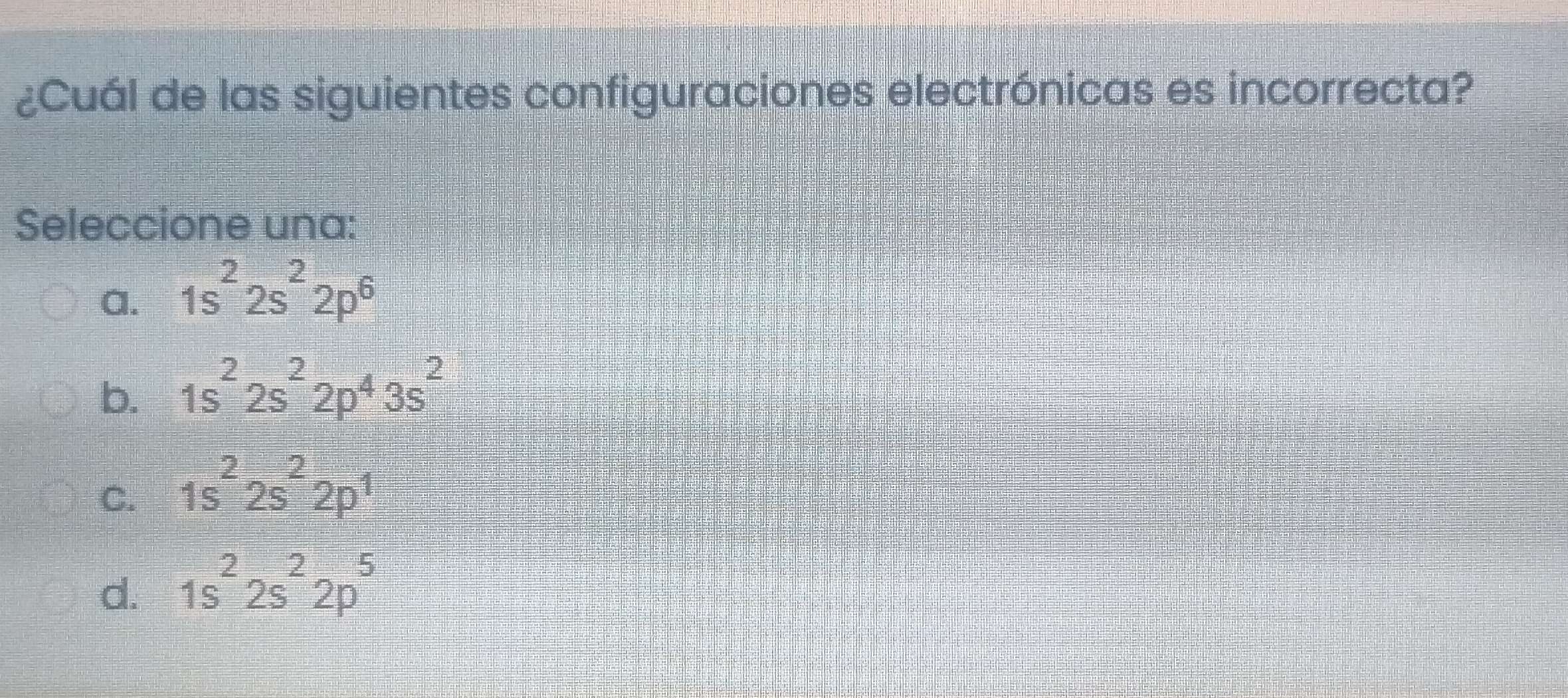 ¿Cuál de las siguientes configuraciones electrónicas es incorrecta?
Seleccione una:
a. 1s^22s^22p^6
b. 1s^22s^22p^43s^2
C. 1s^22s^22p^1
d. 1s^22s^22p^5