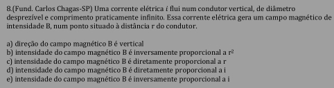 8.(Fund. Carlos Chagas-SP) Uma corrente elétrica é flui num condutor vertical, de diâmetro
desprezível e comprimento praticamente infinito. Essa corrente elétrica gera um campo magnético de
intensidade B, num ponto situado à distância r do condutor.
a) direção do campo magnético B é vertical
b) intensidade do campo magnético B é inversamente proporcional a r^2
c) intensidade do campo magnético Bé diretamente proporcional a r
d) intensidade do campo magnético B é diretamente proporcional a i
e) intensidade do campo magnético B é inversamente proporcional a i