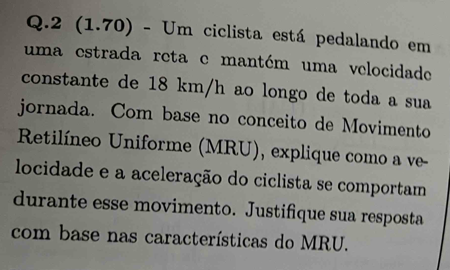 2 (1.70) - Um ciclista está pedalando em 
uma estrada reta e mantém uma velocidade 
constante de 18 km/h ao longo de toda a sua 
jornada. Com base no conceito de Movimento 
Retilíneo Uniforme (MRU), explique como a ve- 
locidade e a aceleração do ciclista se comportam 
durante esse movimento. Justifique sua resposta 
com base nas características do MRU.