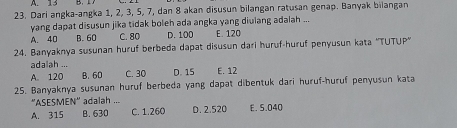 A. 13 B. 17
23. Dari angka-angka 1, 2, 3, 5, 7, dan 8 akan disusun bilangan ratusan genap. Banyak bilangan
yang dapat disusun jika tidak boleh ada angka yang diulang adalah ...
A. 40 B. 60 C. 80 D. 100 E. 120
24. Banyaknya susunan huruf berbeda dapat disusun dari huruf-huruf penyusun kata ''TUTUP''
adalah ...
A. 120 B. 60 C. 30 D. 15 E. 12
25. Banyaknya sušunan huruf berbeda yang dapat dibentuk dari huruf-huruf penyusun kata
''ASESMEN'' adalah ...
A. 315 B. 630 C. 1.260 D. 2.520 E. 5.040