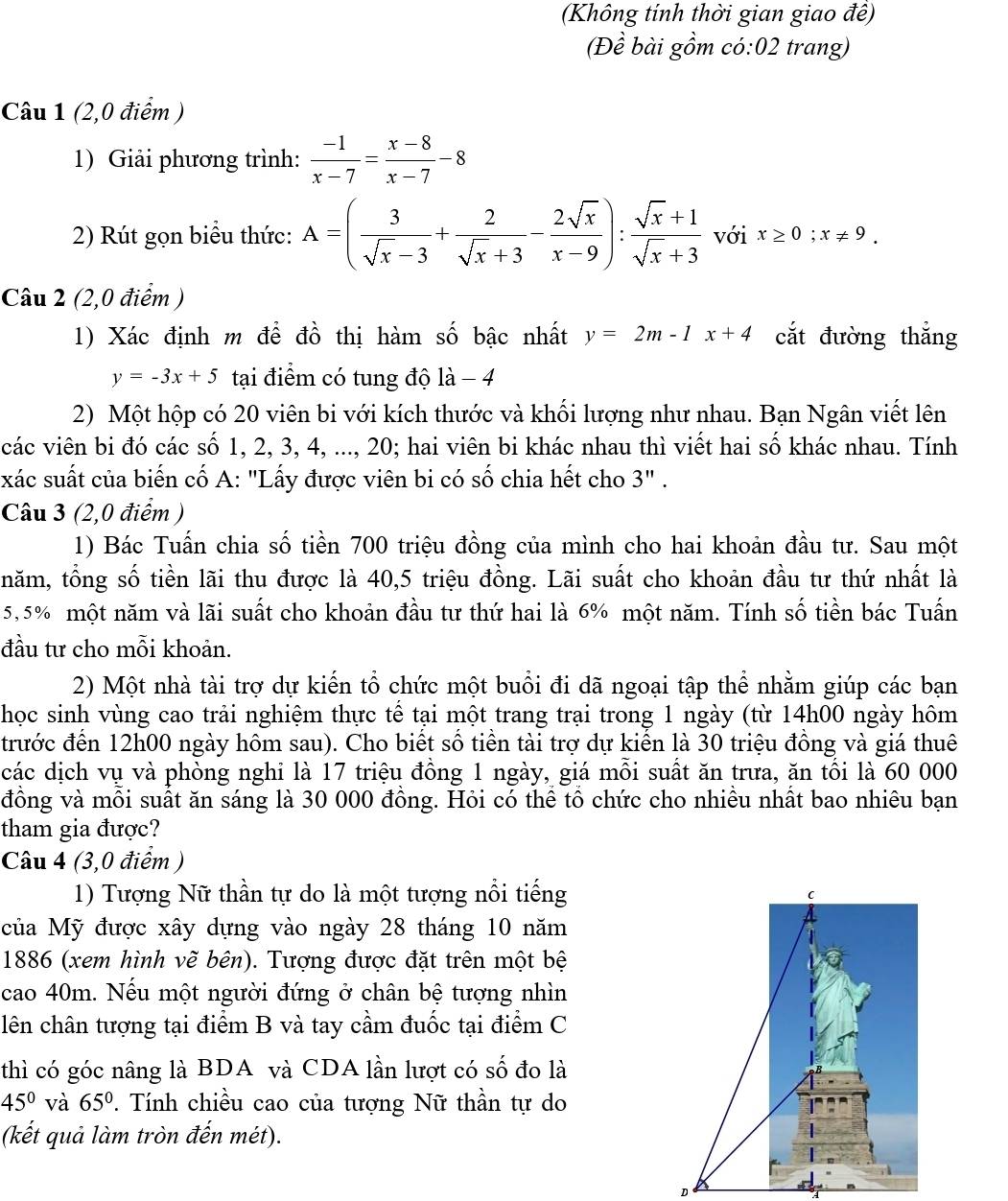 (Không tính thời gian giao đề)
(Đề bài gồm có:02 trang)
Câu 1 (2,0 điểm )
1) Giải phương trình:  (-1)/x-7 = (x-8)/x-7 -8
2) Rút gọn biểu thức: A=( 3/sqrt(x)-3 + 2/sqrt(x)+3 - 2sqrt(x)/x-9 ): (sqrt(x)+1)/sqrt(x)+3  với x≥ 0;x!= 9.
Câu 2 (2,0 điểm )
1) Xác định m để đồ thị hàm số bậc nhất y=2m-1x+4 cắt đường thắng
y=-3x+5 tại điểm có tung độ là - 4
2) Một hộp có 20 viên bi với kích thước và khối lượng như nhau. Bạn Ngân viết lên
các viên bi đó các số 1, 2, 3, 4, ..., 20; hai viên bi khác nhau thì viết hai số khác nhau. Tính
xác suất của biến cố A: "Lấy được viên bi có số chia hết cho 3" .
Câu 3 (2,0 điểm )
1) Bác Tuấn chia số tiền 700 triệu đồng của mình cho hai khoản đầu tư. Sau một
tnăm, tổng số tiền lãi thu được là 40,5 triệu đồng. Lãi suất cho khoản đầu tư thứ nhất là
5,5% một năm và lãi suất cho khoản đầu tư thứ hai là 6% một năm. Tính số tiền bác Tuấn
đầu tư cho mỗi khoản.
2) Một nhà tài trợ dự kiến tổ chức một buổi đi dã ngoại tập thể nhằm giúp các bạn
học sinh vùng cao trải nghiệm thực tế tại một trang trại trong 1 ngày (từ 14h00 ngày hôm
trước đến 12h00 ngày hôm sau). Cho biết số tiền tài trợ dự kiến là 30 triệu đồng và giá thuê
các dịch vụ và phòng nghỉ là 17 triệu đồng 1 ngày, giá mỗi suất ăn trưa, ăn tối là 60 000
đồng và mỗi suất ăn sáng là 30 000 đồng. Hỏi có thể tổ chức cho nhiều nhất bao nhiêu bạn
tham gia được?
Câu 4 (3,0 điểm )
1) Tượng Nữ thần tự do là một tượng nổi tiếng
của Mỹ được xây dựng vào ngày 28 tháng 10 năm
1886 (xem hình vẽ bên). Tượng được đặt trên một bệ
cao 40m. Nếu một người đứng ở chân bệ tượng nhìn
lên chân tượng tại điểm B và tay cầm đuốc tại điểm C
thì có góc nâng là BDA và CDA lần lượt có số đo là
45° và 65° *. Tính chiều cao của tượng Nữ thần tự do
(kết quả làm tròn đến mét).
D