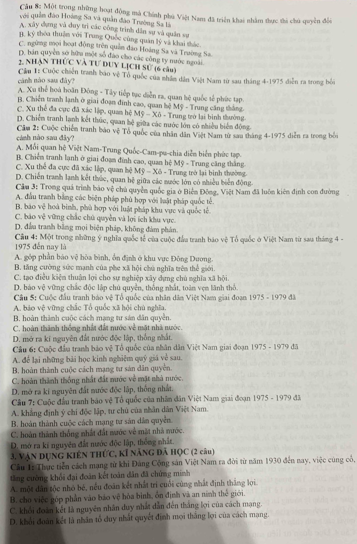 Một trong những hoạt động mả Chính phủ Việt Nam đã triển khai nhằm thực thi chủ quyền đổi
với quần đảo Hoàng Sa và quần đảo Trường Sa là
A. xây dựng và duy trì các công trình dân sự và quân sự
B. ký thôa thuận với Trung Quốc củng quán lý và khai thác.
C. ngừng mọi hoạt động trên quân đảo Hoàng Sa và Trường Sa.
D. bản quyên sở hữu một số đảo cho các công ty nước ngoài.
2. NhẠN THỨC Và Tư DUY LỊCH Sử (6 câu)
Câu 1: Cuộc chiến tranh bao vệ Tổ quốc của nhân dân Việt Nam từ sau tháng 4-1975 diễn ra trong bối
cảnh nào sau đây?
A. Xu thể hoà hoãn Đông - Tây tiếp tục diễn ra, quan hệ quốc tế phức tạp.
B. Chiến tranh lạnh ở giai đoạn đính cao, quan hệ Mỹ - Trung căng thắng.
C. Xu thế đa cực đã xác lập, quan hệ Mhat y-Xhat 0- -  Trung trở lại bình thường.
D. Chiến tranh lạnh kết thúc, quan hệ giữa các nước lớn có nhiều biến động.
Câu 2: Cuộc chiến tranh bảo vệ Tổ quốc của nhân dân Việt Nam từ sau tháng 4-1975 diễn ra trong bối
cảnh nào sau đây?
A. Mối quan hệ Việt Nam-Trung Quốc-Cam-pu-chia diễn biến phức tạp.
B. Chiến tranh lạnh ở giai đoạn đỉnh cao, quan hệ Mỹ - Trung căng thắng.
C. Xu thế đa cực đã xác lập, quan hệ My-Xhat o *  Trung trở lại bình thường.
D. Chiến tranh lạnh kết thúc, quan hệ giữa các nước lớn có nhiều biến động.
Câu 3: Trong quá trình bảo vệ chủ quyền quốc gia ở Biển Đông, Việt Nam đã luôn kiên định con đường
A. đấu tranh bằng các biện pháp phù hợp với luật pháp quốc tế.
B. bảo vệ hoà bình, phù hợp với luật pháp khu vực và quốc tế.
C. bảo vệ vững chắc chủ quyền và lợi ích khu vực.
D. đấu tranh bằng mọi biện pháp, không đàm phán.
Câu 4: Một trong những ý nghĩa quốc tế của cuộc đấu tranh bảo vệ Tố quốc ở Việt Nam từ sau tháng 4 -
1975 đến nay là
A. góp phần bảo vệ hòa bình, ổn định ở khu vực Đông Dương.
B. tăng cường sức mạnh của phe xã hội chủ nghĩa trên thế giới.
C. tạo điều kiện thuận lợi cho sự nghiệp xây dựng chủ nghĩa xã hội.
D. bảo vệ vững chắc độc lập chủ quyền, thống nhất, toàn vẹn lãnh thổ.
Câu 5: Cuộc đấu tranh bảo vệ Tổ quốc của nhân dân Việt Nam giai đoạn 1975 - 1979 đã
A. bảo vệ vững chắc Tổ quốc xã hội chủ nghĩa.
B. hoàn thành cuộc cách mạng tư sản dân quyền.
C. hoàn thành thống nhất đất nước về mặt nhà nước.
D. mở ra kỉ nguyên đất nước độc lập, thống nhất.
Câu 6: Cuộc đấu tranh bảo vệ Tổ quốc của nhân dân Việt Nam giai đoạn 1975 - 1979 đã
A. để lại những bài học kinh nghiệm quý giá về sau.
B. hoàn thành cuộc cách mạng tư sản dân quyền.
C. hoàn thành thống nhất đất nước về mặt nhà nước.
D. mở ra ki nguyên đất nước độc lập, thống nhất.
Câu 7: Cuộc đấu tranh bảo vệ Tổ quốc của nhân dân Việt Nam giai đoạn 1975 - 1979 đã
A. khẳng định ý chí độc lập, tư chủ của nhân dân Việt Nam.
B. hoàn thành cuộc cách mạng tư sản dân quyền.
C. hoàn thành thống nhất đất nước về mặt nhà nước.
D. mở ra ki nguyên đất nước độc lập, thống nhất.
3. VậN DỤNG KIÉN THỨC, KÍ NăNG Đã HỌC (2 câu)
Câu 1: Thực tiễn cách mạng từ khi Đảng Cộng sản Việt Nam ra đời từ năm 1930 đến nay, việc củng cố,
tăng cường khối đại đoàn kết toàn dân đã chứng minh
A. một dân tộc nhỏ bé, nếu đoàn kết nhất trí cuối cùng nhất định thắng lợi.
B. cho việc góp phần vào bảo vệ hòa bình, ổn định và an ninh thế giới.
C. khối đoàn kết là nguyên nhân duy nhất dẫn đến thắng lợi của cách mạng.
D. khối đoàn kết là nhân tổ duy nhất quyết định mọi thắng lợi của cách mạng.