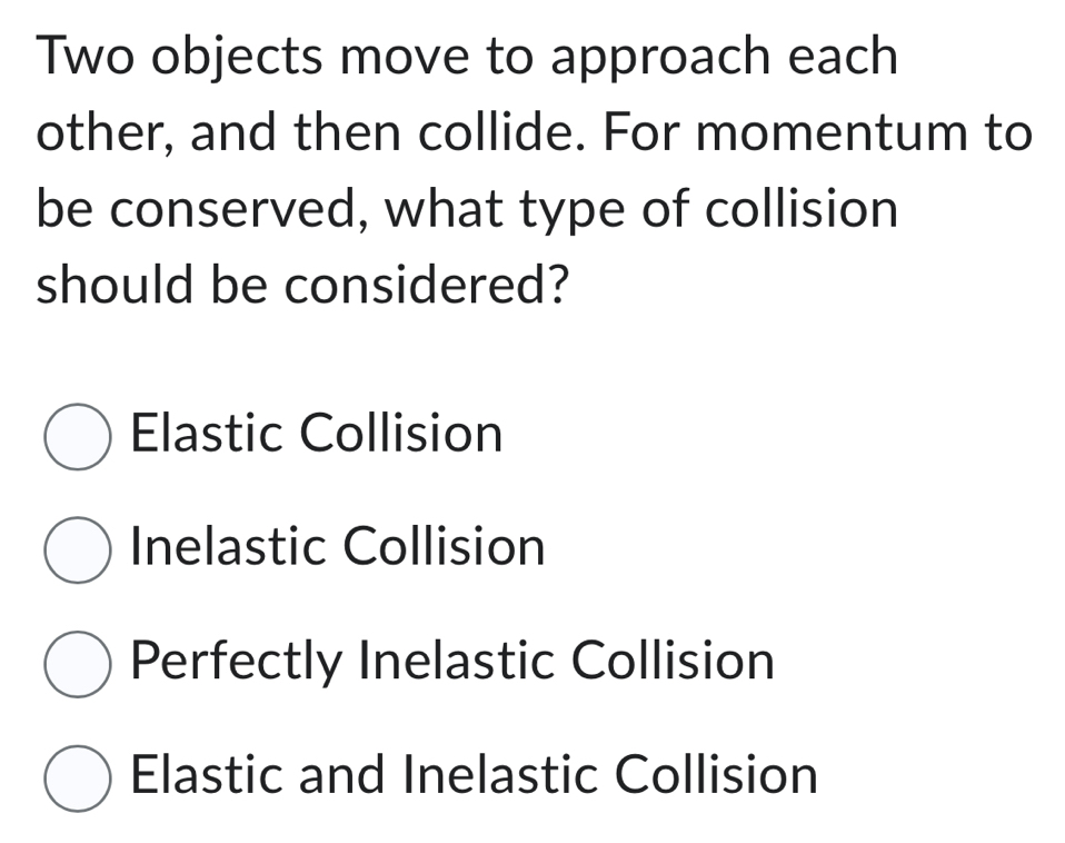 Two objects move to approach each
other, and then collide. For momentum to
be conserved, what type of collision
should be considered?
Elastic Collision
Inelastic Collision
Perfectly Inelastic Collision
Elastic and Inelastic Collision