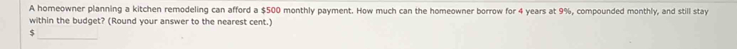 A homeowner planning a kitchen remodeling can afford a $500 monthly payment. How much can the homeowner borrow for 4 years at 9%, compounded monthly, and still stay 
within the budget? (Round your answer to the nearest cent.) 
_
$