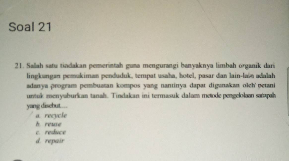 Soal 21
21. Salah satu tiadakan pemerintah guna mengurangi banyaknya limbah organik dari
lingkungan pemukiman penduduk, tempat usaha, hotel, pasar dan lain-lain adalah
adanya program pembuatan kompos yang nantinya dapat digunakan oleh` petani
untuk menyuburkan tanah. Tindakan ini termasuk dalam metode pengelolaan sampah
yang disebut....
a. recycle
b. reuse
c. reduce
d. repair