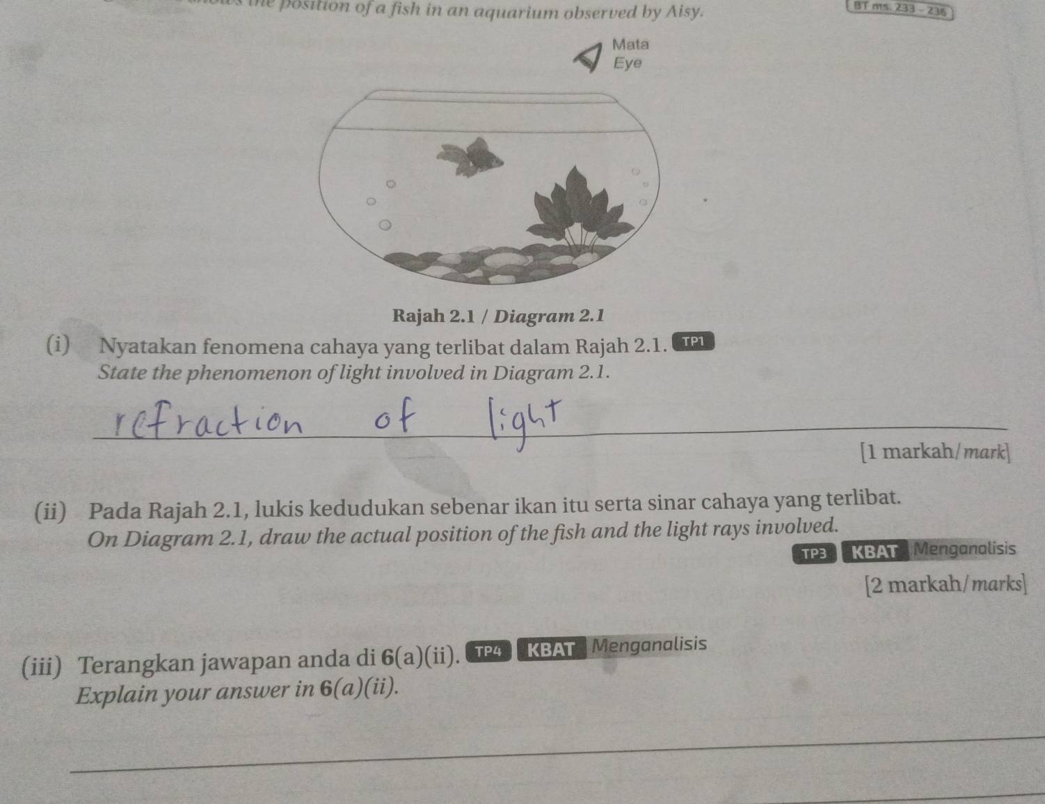 the position of a fish in an aquarium observed by Aisy. 
BT ms. 233 - 236 
Mata 
Eye 
Rajah 2.1 / Diagram 2.1 
(i) Nyatakan fenomena cahaya yang terlibat dalam Rajah 2.1. TP1 
State the phenomenon of light involved in Diagram 2.1. 
_ 
[1 markah/mark] 
(ii) Pada Rajah 2.1, lukis kedudukan sebenar ikan itu serta sinar cahaya yang terlibat. 
On Diagram 2.1, draw the actual position of the fish and the light rays involved. 
TP3 KBAT Menganalisis 
[2 markah/marks] 
(iii) Terangkan jawapan anda di 6(a)(ii). TP4 KBAT. Menganalisis 
Explain your answer in 6(a) (ii). 
_ 
_ 
_ 
_