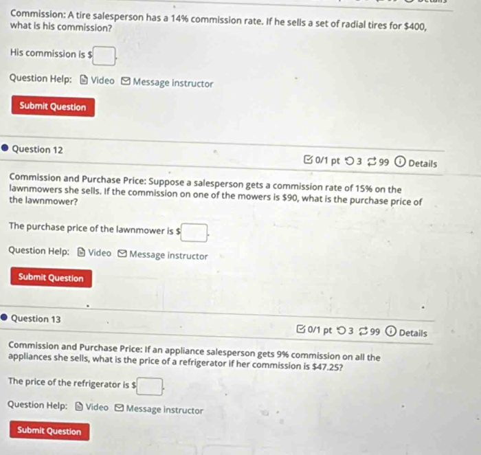 Commission: A tire salesperson has a 14% commission rate. If he sells a set of radial tires for $400, 
what is his commission? 
His commission is $ $□. 
Question Help: Video [ Message instructor 
Submit Question 
Question 12 □0/1 pt つ3 ♯ 99 Details 
Commission and Purchase Price: Suppose a salesperson gets a commission rate of 15% on the 
lawnmowers she sells. If the commission on one of the mowers is $90, what is the purchase price of 
the lawnmower? 
The purchase price of the lawnmower is $ □. 
Question Help: * Video -Message instructor 
Submit Question 
Question 13 B 0/1 pt つ 3 299 Details 
Commission and Purchase Price: If an appliance salesperson gets 9% commission on all the 
appliances she sells, what is the price of a refrigerator if her commission is $47.25? 
The price of the refrigerator is :□. 
Question Help: Video - Message instructor 
Submit Question