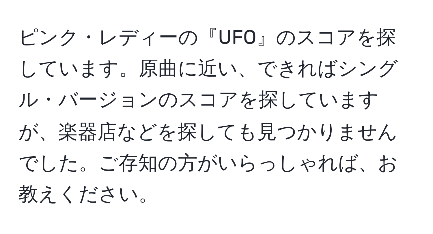 ピンク・レディーの『UFO』のスコアを探しています。原曲に近い、できればシングル・バージョンのスコアを探していますが、楽器店などを探しても見つかりませんでした。ご存知の方がいらっしゃれば、お教えください。