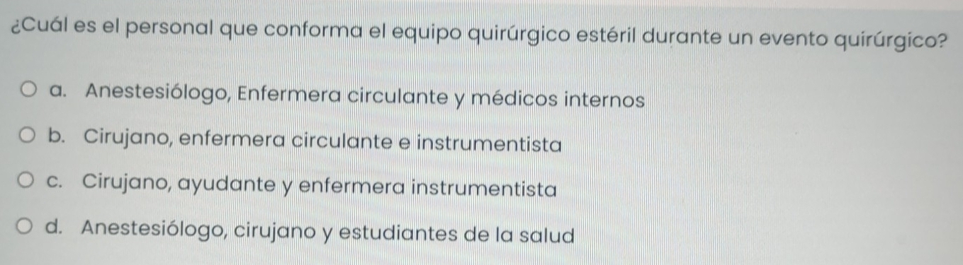 ¿Cuál es el personal que conforma el equipo quirúrgico estéril durante un evento quirúrgico?
a. Anestesiólogo, Enfermera circulante y médicos internos
b. Cirujano, enfermera circulante e instrumentista
c. Cirujano, ayudante y enfermera instrumentista
d. Anestesiólogo, cirujano y estudiantes de la salud