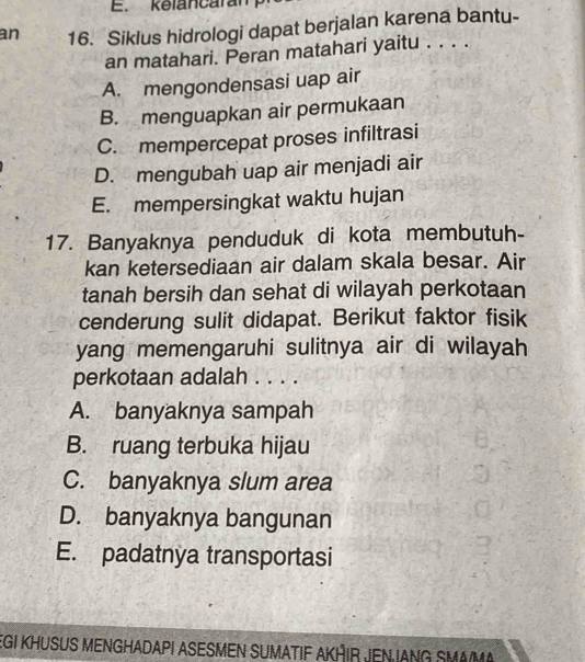 kelancaram
an 16. Siklus hidrologi dapat berjalan karena bantu-
an matahari. Peran matahari yaitu . . . .
A. mengondensasi uap air
B. menguapkan air permukaan
C. mempercepat proses infiltrasi
D. mengubah uap air menjadi air
E. mempersingkat waktu hujan
17. Banyaknya penduduk di kota membutuh-
kan ketersediaan air dalam skala besar. Air
tanah bersih dan sehat di wilayah perkotaan
cenderung sulit didapat. Berikut faktor fisik
yang memengaruhi sulitnya air di wilayah
perkotaan adalah . . . .
A. banyaknya sampah
B. ruang terbuka hijau
C. banyaknya slum area
D. banyaknya bangunan
E. padatnya transportasi
EGI KHUSUS MENGHADAPI ASESMEN SUMATIF AKHIR JEN IANG SMA/M