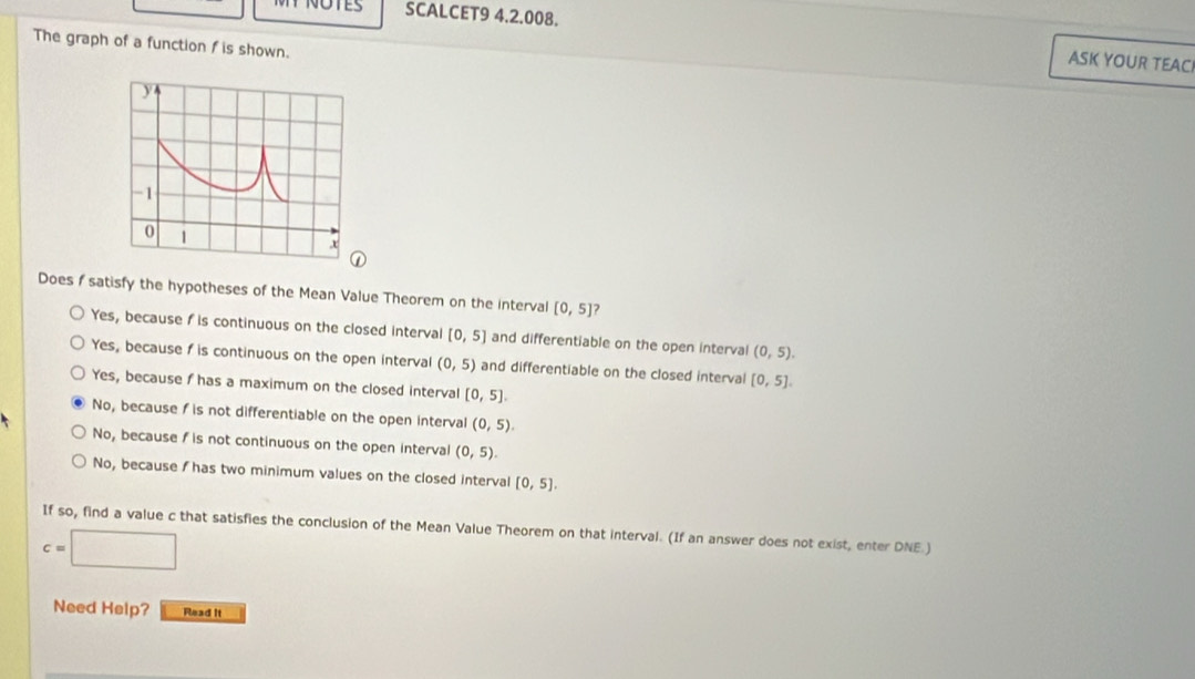 SCALCET9 4.2.008. ASK YOUR TEAC
The graph of a function f is shown.
Does satisfy the hypotheses of the Mean Value Theorem on the interval [0,5] ?
Yes, because f is continuous on the closed interval [0,5] and differentiable on the open interval (0,5).
Yes, because f is continuous on the open interval (0,5) and differentiable on the closed interval [0,5].
Yes, because f has a maximum on the closed interval [0,5].
No, because f is not differentiable on the open interval (0,5).
No, because f is not continuous on the open interval (0,5).
No, because I has two minimum values on the closed interval [0,5]. 
If so, find a value c that satisfies the conclusion of the Mean Value Theorem on that interval. (If an answer does not exist, enter DNE.)
c=□
Need Help? Read it