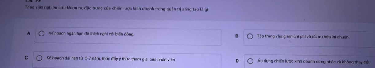 Theo viện nghiên cứu Nomura, đặc trưng của chiến lược kinh doanh trong quản trị sáng tạo là gì
B
A Kế hoạch ngân hạn để thích nghi với biến động. Tập trung vào giám chi phí và tối ưu hóa lợi nhuận.
C Kế hoạch dài hạn từ 5-7 năm, thúc đẩy ý thức tham gia của nhân viên. D Áp dụng chiến lược kinh doanh cứng nhâc và không thay đổi.