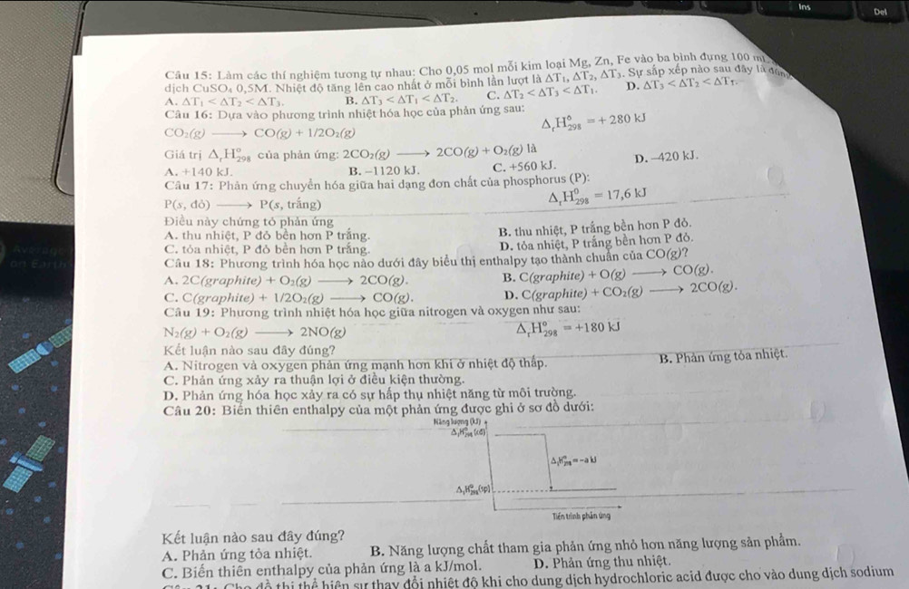 Ins Del
Câu 15: Làm các thí nghiệm tương tự nhau: Cho 0,05 mol mỗi kim loại Mg, Zn, Fe vào ba bình đựng 100 m
dịch CuSO₄ 0,5M. Nhiệt độ tăng lên cao nhất ở mỗi bình lần lượt l la△ T_1,△ T_2,△ T_X_X. Sự sắp xếp nào sau đây là dùng
A. △ T_1 B. △ T_3 C. △ T_2 D. △ T_3
Câu 16: Dựa vào phương trình nhiệt hóa học của phản ứng sau: △ _rH_(298)°=+280kJ
CO_2(g) to CO(g)+1/2O_2(g)
Giá trị △ _rH_(298)° của phản ứng: 2CO_2(g)to 2CO(g)+O_2(g)la kJ.
A.+1401 B. -1120 kJ. C. +560 D. -420 kJ.
Câu 17: Phản ứng chuyển hóa giữa hai dạng đơn chất của phosphorus (P):
P(s,do) _  P(s , trắng)
△ _rH_(298)^0=17,6kJ
Điều này chứng tó phản ứng
A. thu nhiệt, P đỏ bền hơn P trắng.
B. thu nhiệt, P trắng bền hơn P đỏ.
C. tỏa nhiệt, P đỏ bên hơn P trắng.
D. tỏa nhiệt, P trắng bền hơn P đỏ.
Câu 18: Phương trình hóa học nào dưới đây biểu thị enthalpy tạo thành chuẩn của ở CO(g)?
A. 2 C(graphite) +O_2(g)to 2CO(g). B. C(graphite)+O(g)to CO(g).
C. C(graphite)+1/2O_2(g)to CO(g). D. C(graphite)+CO_2(g)to 2CO(g).
Câu 19: Phương trình nhiệt hóa học giữa nitrogen và oxygen như sau:
N_2(g)+O_2(g)to 2NO(g)
△ _rH_(298)°=+180kJ
Kết luận nào sau đây đúng?
A. Nitrogen và oxygen phản ứng mạnh hơn khi ở nhiệt độ thấp. B. Phản ứng tỏa nhiệt.
C. Phản ứng xảy ra thuận lợi ở điều kiện thường.
D. Phản ứng hóa học xảy ra có sự hấp thụ nhiệt năng từ môi trường.
Câu 20: Biến thiên enthalpy của một phản ứng được ghi ở sơ đồ dưới:
Năng lượng (kJ)
△ _1H_m%
△ _1H_(2n)°=-ak=-
△ _1H_(2n)^0(sp)
Tiến trình phản ứng
Kết luận nào sau đây đúng?
A. Phản ứng tỏa nhiệt.  B. Năng lượng chất tham gia phản ứng nhỏ hơn năng lượng sản phẩm.
C. Biến thiên enthalpy của phản ứng là a kJ/mol.  D. Phản ứng thu nhiệt.
T  hi ể  iện sự thay đổi nhiệt độ khi cho dung dịch hydrochloric acid được cho vào dung dịch sodium