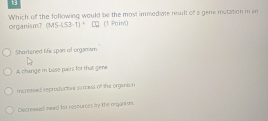 Which of the following would be the most immediate result of a gene mutation in an
organism? (MS-LS3-1) * (1 Point)
Shortened life span of organism
A change in base pairs for that gene
Increased reproductive success of the organism
Decreased need for resources by the organism.