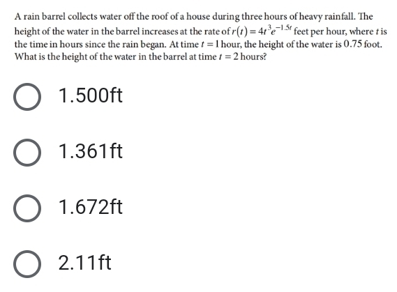 A rain barrel collects water off the roof of a house during three hours of heavy rainfall. The
height of the water in the barrel increases at the rate of r(t)=4t^3e^(-1.5t) feet per hour, where t is
the time in hours since the rain began. At time t=1 hour, the height of the water is 0.75 foot.
What is the height of the water in the barrel at time t=2 hours?
1.500ft
1.361ft
1.672ft
2.11ft