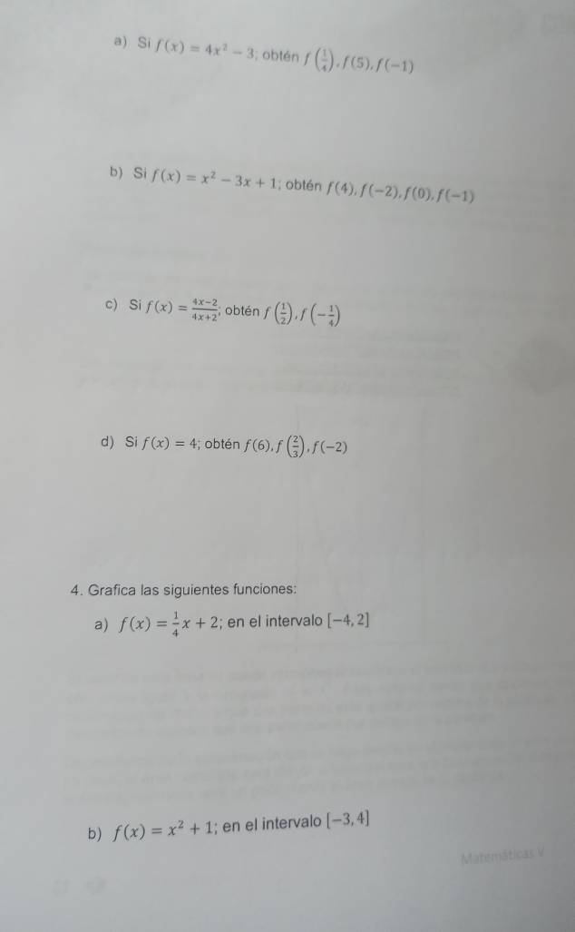 Si f(x)=4x^2-3; obtén f( 1/4 ), f(5), f(-1)
b) Si f(x)=x^2-3x+1; obtén f(4), f(-2), f(0), f(-1)
c) Si f(x)= (4x-2)/4x+2 ; obtén f( 1/2 ), f(- 1/4 )
d) Si f(x)=4;obtén f(6), f( 2/3 ), f(-2)
4. Grafica las siguientes funciones: 
a) f(x)= 1/4 x+2; en el intervalo [-4,2]
b) f(x)=x^2+1; en el intervalo [-3,4]
Matemáticas V