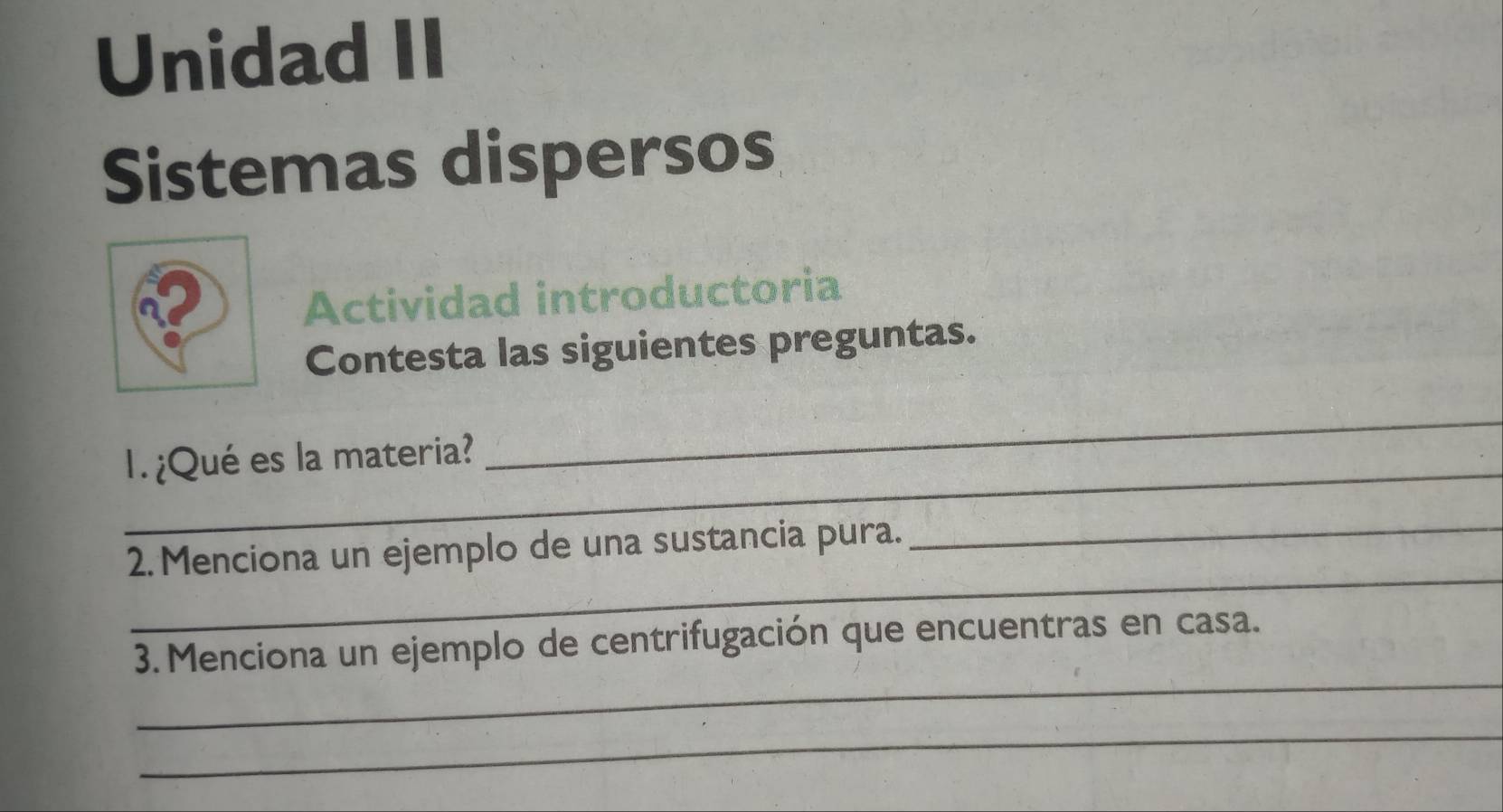 Unidad II 
Sistemas dispersos 
Actividad introductoria 
Contesta las siguientes preguntas. 
_ 
1. ¿Qué es la materia? 
_ 
_ 
_ 
2. Menciona un ejemplo de una sustancia pura. 
_ 
3. Menciona un ejemplo de centrifugación que encuentras en casa. 
_