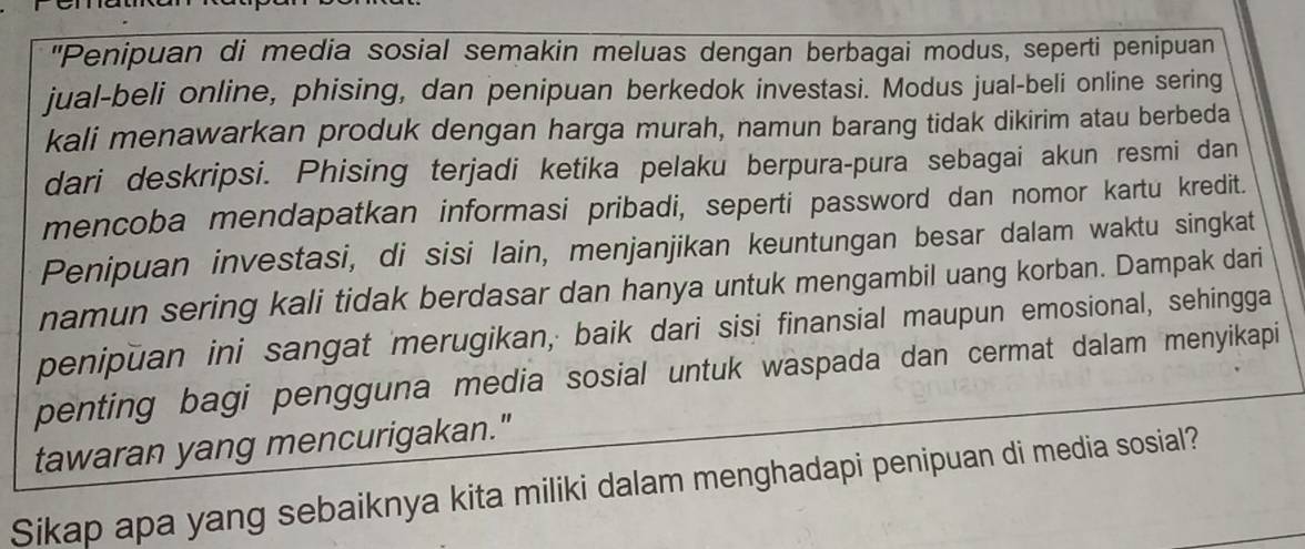 "Penipuan di media sosial semakin meluas dengan berbagai modus, seperti penipuan 
jual-beli online, phising, dan penipuan berkedok investasi. Modus jual-beli online sering 
kali menawarkan produk dengan harga murah, namun barang tidak dikirim atau berbeda 
dari deskripsi. Phising terjadi ketika pelaku berpura-pura sebagai akun resmi dan 
mencoba mendapatkan informasi pribadi, seperti password dan nomor kartu kredit. 
Penipuan investasi, di sisi lain, menjanjikan keuntungan besar dalam waktu singkat 
namun sering kali tidak berdasar dan hanya untuk mengambil uang korban. Dampak dari 
penipuan ini sangat 'merugikan, baik dari sisi finansial maupun emosional, sehingga 
penting bagi pengguna media sosial untuk waspada dan cermat dalam menyikapi 
tawaran yang mencurigakan." 
Sikap apa yang sebaiknya kita miliki dalam menghadapi penipuan di media sosial?