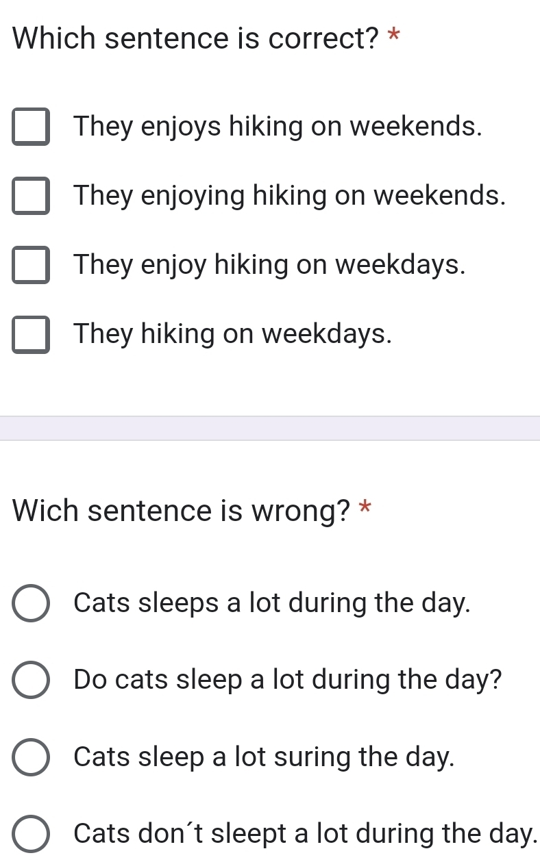 Which sentence is correct? *
They enjoys hiking on weekends.
They enjoying hiking on weekends.
They enjoy hiking on weekdays.
They hiking on weekdays.
Wich sentence is wrong? *
Cats sleeps a lot during the day.
Do cats sleep a lot during the day?
Cats sleep a lot suring the day.
Cats don't sleept a lot during the day.