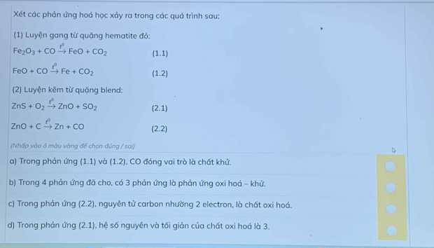 Xét các phản ứng hoá học xảy ra trong các quá trình sau: 
(1) Luyện gang từ quặng hematite đỏ:
Fe_2O_3+COxrightarrow I°FeO+CO_2 (1.1)
FeO+COxrightarrow ell°Fe+CO_2 (1.2)
(2) Luyện kẽm từ quặng blend:
ZnS+O_2xrightarrow t^0ZnO+SO_2 (2.1)
ZnO+Cxrightarrow t^0Zn+CO (2.2)
(Nhấp vào ô màu vàng đề chọn đúng / sai) 
a) Trong phản ứng (1.1) và (1.2) , CO đóng vai trò là chất khử. 
b) Trong 4 phản ứng đã cho, có 3 phản ứng là phản ứng oxi hoá - khử. 
c) Trong phản ứng (2.2) , nguyên tử carbon nhường 2 electron, là chất oxi hoá. 
d) Trong phản ứng (2.1) , hệ số nguyên và tối giản của chất oxi hoá là 3.