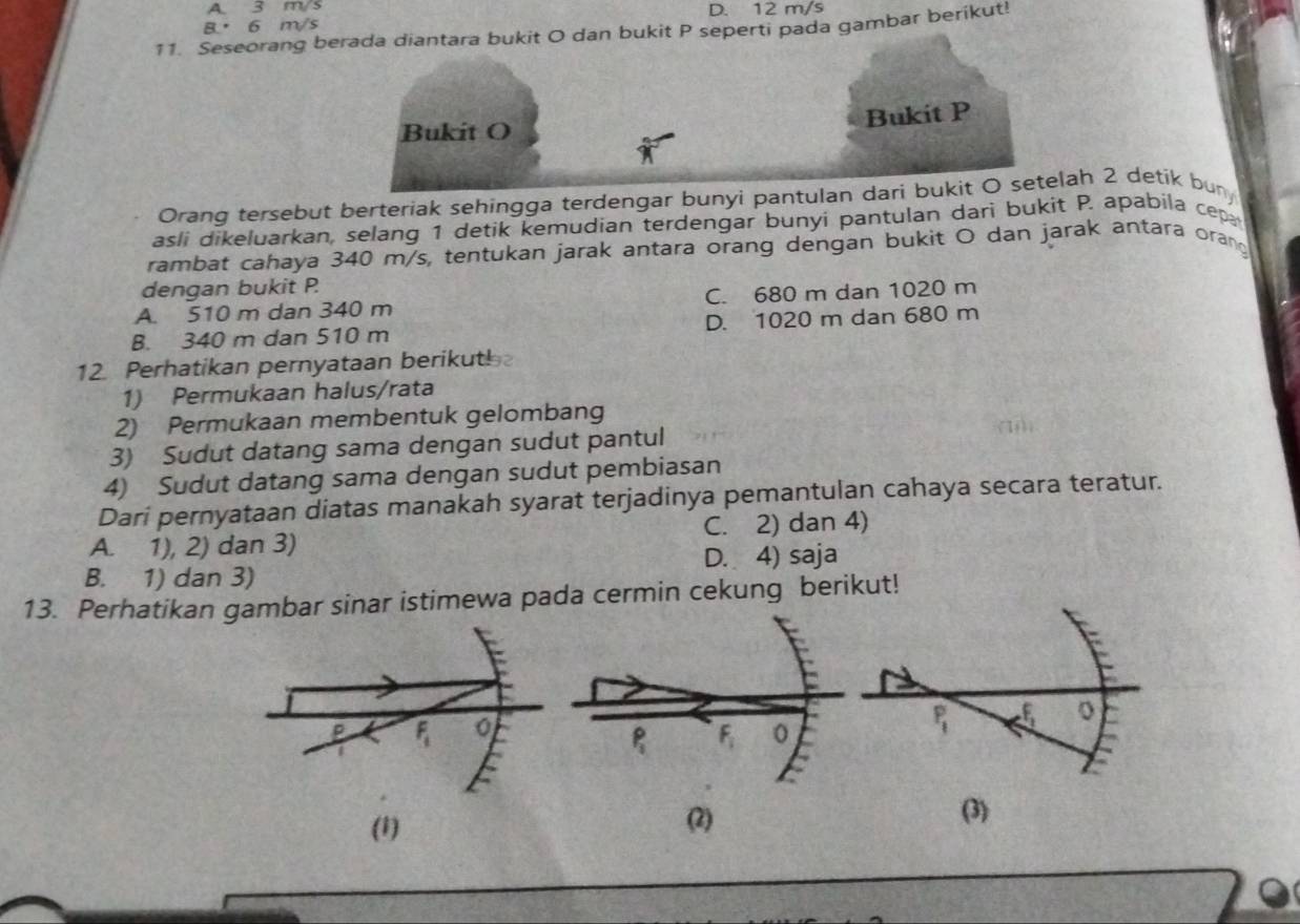 A. 3 m/s
8. 6 m/s D. 12 m/s
11. Seseorang berada diantara bukit O dan bukit P seperti pada gambar berikut!
Bukit O
Bukit P
Orang tersebut berteriak sehingga terdengar bunyi pantulan dari bukit O setelah 2 detik buny
asli dikeluarkan, selang 1 detik kemudian terdengar bunyi pantulan dari bukit P. apabila cep
rambat cahaya 340 m/s, tentukan jarak antara orang dengan bukit O dan jarak antara oran
dengan bukit P.
A. 510 m dan 340 m C. 680 m dan 1020 m
B. 340 m dan 510 m D. 1020 m dan 680 m
12. Perhatikan pernyataan berikut!
1) Permukaan halus/rata
2) Permukaan membentuk gelombang
3) Sudut datang sama dengan sudut pantul
4) Sudut datang sama dengan sudut pembiasan
Dari pernyataan diatas manakah syarat terjadinya pemantulan cahaya secara teratur.
A. 1), 2) dan 3) C. 2) dan 4)
B. 1) dan 3) D. 4) saja
13. Perhatikan gambar sinar istimewa pada cermin cekung berikut!
P_1
(1) (2) (3)